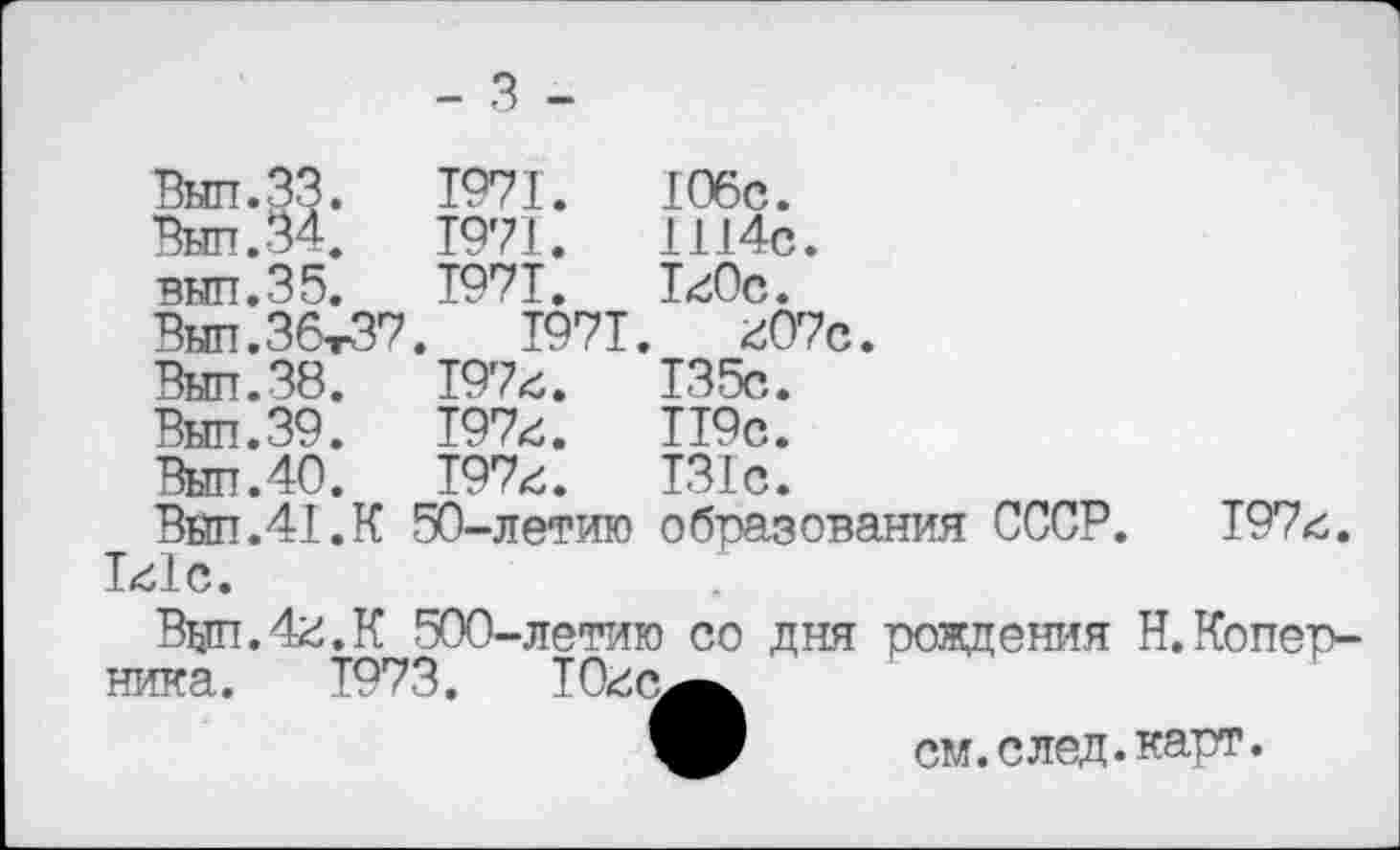 ﻿- 3 -
Вып.ЗЗ.
внп.35. Вып.ЗбтЗ?
Вып.39 Выл.40
1с1с
1971.
1971. 1971.
.	1971
197с.
197с.
197с.
50-летию образования СССР. 197с
106с. 1114с. 1с0с.
с07с 135с. 119с. 131с.
Вщп.4с.К 500-летию со дня рождения Н.Коперника. 1973.	10с(^^
см. след. карт.